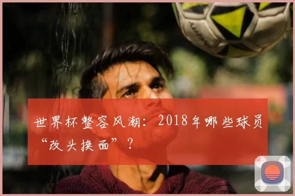 世界杯整容风潮:2018年哪些球员“改头换面”?