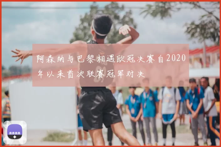 阿森纳与巴黎相遇欧冠决赛自2020年以来首次联赛冠军对决