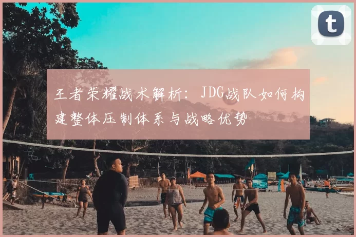 王者荣耀战术解析:JDG战队如何构建整体压制体系与战略优势
