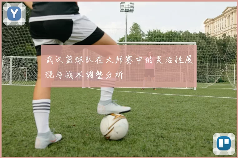 武汉篮球队在大师赛中的灵活性展现与战术调整分析