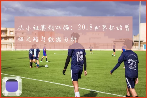 从小组赛到四强：2018世界杯的晋级之路与数据分析