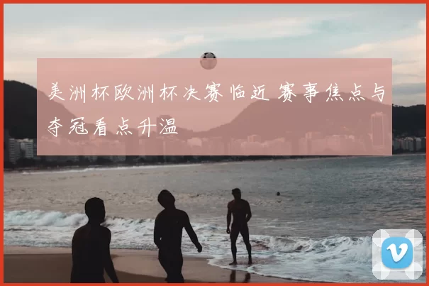 美洲杯欧洲杯决赛临近 赛事焦点与夺冠看点升温