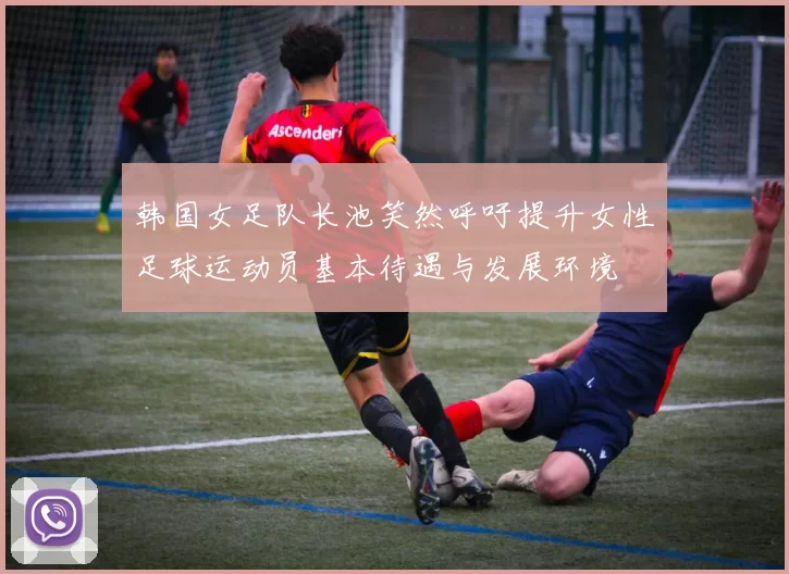 韩国女足队长池笑然呼吁提升女性足球运动员基本待遇与发展环境