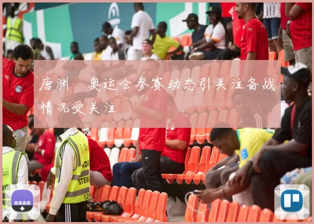 唐渊渟奥运会参赛动态引关注备战情况受关注