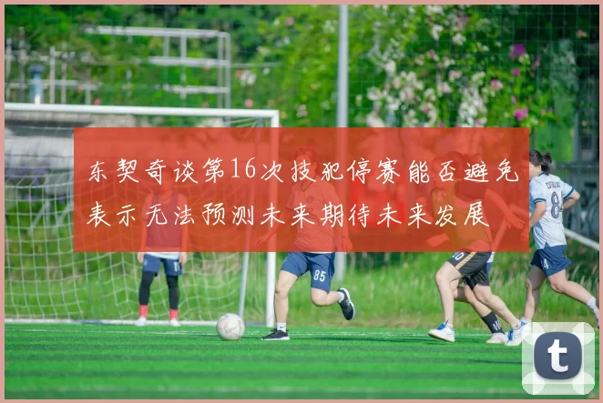 东契奇谈第16次技犯停赛能否避免表示无法预测未来期待未来发展