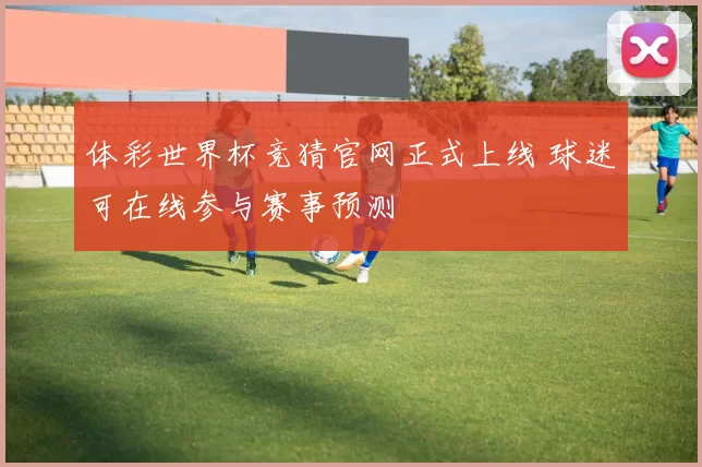 体彩世界杯竞猜官网正式上线 球迷可在线参与赛事预测