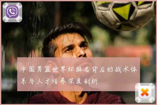 中国男篮世界杯排名背后的战术体系与人才培养深度剖析