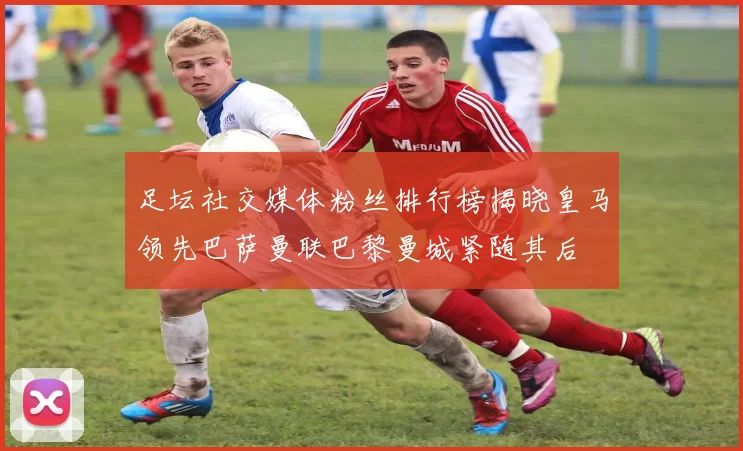 足坛社交媒体粉丝排行榜揭晓皇马领先巴萨曼联巴黎曼城紧随其后