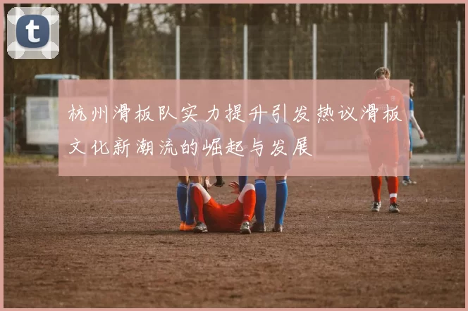 杭州滑板队实力提升引发热议滑板文化新潮流的崛起与发展