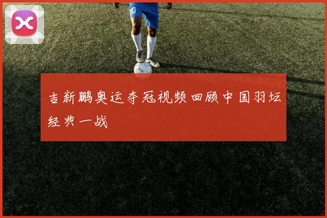 吉新鹏奥运夺冠视频回顾中国羽坛经典一战