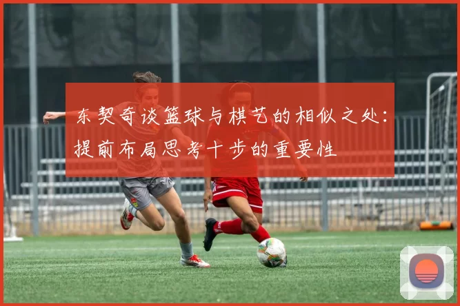 东契奇谈篮球与棋艺的相似之处:提前布局思考十步的重要性