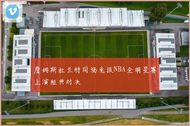 詹姆斯杜兰特同场竞技NBA全明星赛上演经典对决