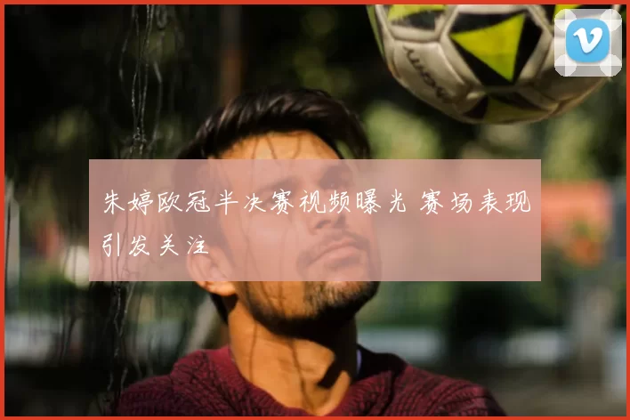 朱婷欧冠半决赛视频曝光 赛场表现引发关注