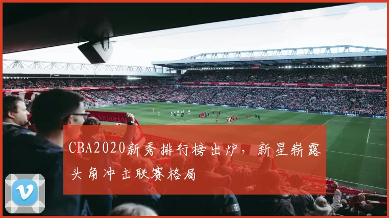 CBA2020新秀排行榜出炉,新星崭露头角冲击联赛格局