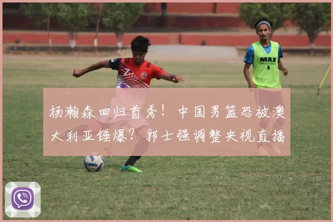 杨瀚森回归首秀!中国男篮恐被澳大利亚锤爆?郭士强调整央视直播