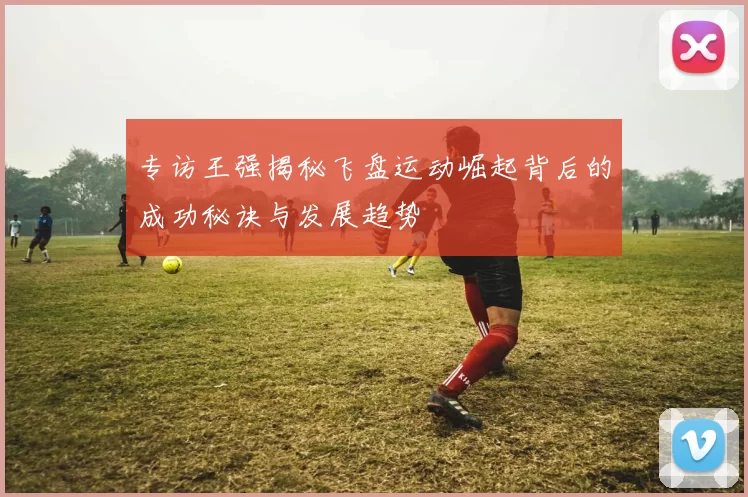 专访王强揭秘飞盘运动崛起背后的成功秘诀与发展趋势